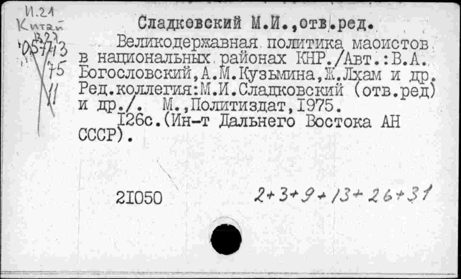 ﻿И.2.4 К'лта.^
Сладковокий М.И.»отвуред.
Великодержавная политика маоистов, в национальных.районах КНР./Авт.: В. А. Богословский,А.М.Кузьмина,Ж.Лхам и др. Ред.коллегия:М.И. Сладковокий (отв.ред) и др./. М.»Политиздат,1975.
126с.(Ин-т Дальнего Востока АН СССР).
21050
х>3*?^ /3+	+